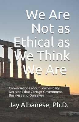 We Are Not as Ethical as We Think We Are: Conversations about Low Visibility Decisions that Corrupt Government, Business and Ourselves by Albanese, Jay