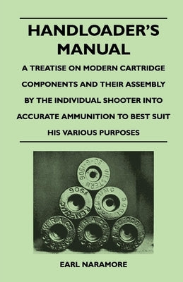 Handloader's Manual - A Treatise on Modern Cartridge Components and Their Assembly by the Individual Shooter Into Accurate Ammunition to Best Suit his by Naramore, Earl