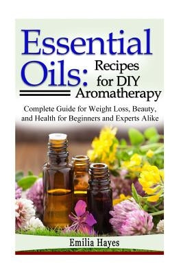Essential Oils: Recipes for DIY Aromatherapy: Complete Guide for Weight Loss, Beauty, and Health for Beginners and Experts Alike by Hayes, Emilia