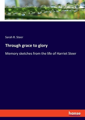 Through grace to glory: Memory sketches from the life of Harriet Steer by Steer, Sarah R.