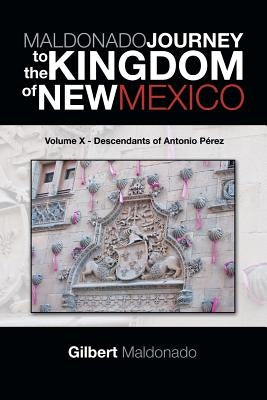 MALDONADO JOURNEY to the KINGDOM of NEW MEXICO: Volume X - Descendants of Antonio Pérez by Maldonado, Gilbert