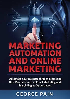 Marketing Automation and Online Marketing: Automate Your Business through Marketing Best Practices such as Email Marketing and Search Engine Optimizat by Pain, George