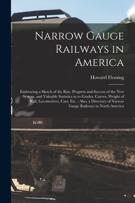 Narrow Gauge Railways in America [microform]: Embracing a Sketch of the Rise, Progress and Success of the New System, and Valuable Statistics as to Gr by Fleming, Howard