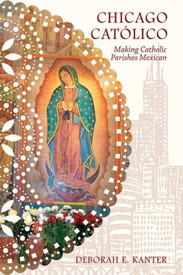 Chicago Católico: Making Catholic Parishes Mexican by Kanter, Deborah E.