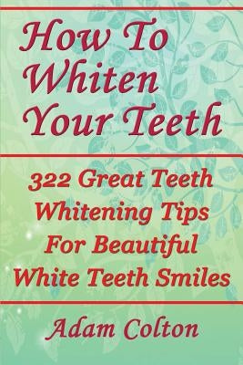 How To Whiten Your Teeth: 322 Great Teeth Whitening Tips For Beautiful White Teeth Smiles by Colton, Adam