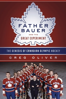 Father Bauer and the Great Experiment: The Genesis of Canadian Olympic Hockey by Oliver, Greg