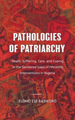 Pathologies of Patriarchy: Death, Suffering, Care, and Coping in the Gendered Gaps of Hiv/AIDS Interventions in Nigeria by Basikoro, Eloho Ese