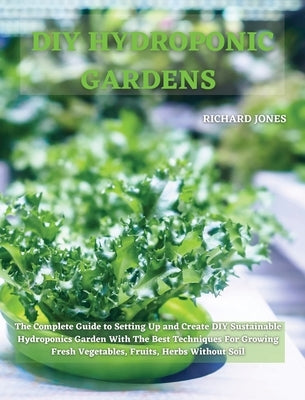 DIY Hydroponic Gardens: The Complete Guide to Setting Up and Create DIY Sustainable Hydroponics Garden With The Best Techniques For Growing Fr by Jones, Richard