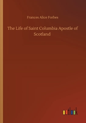 The Life of Saint Columbia Apostle of Scotland by Forbes, Frances Alice