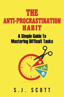 The Anti-Procrastination Habit: A Simple Guide to Mastering Difficult Tasks by Scott, S. J.