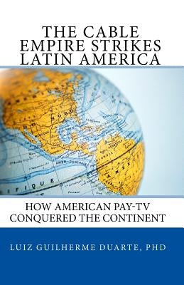 The Cable Empire Strikes Latin America: How American Pay-TV Conquered the Continent by Duarte Phd, Luiz Guilherme