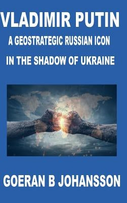 Vladimir Putin A Geostrategic Russian Icon In the Shadow of Ukraine by Johansson, Goeran B.