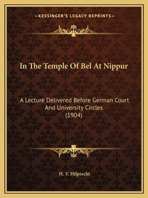 In The Temple Of Bel At Nippur: A Lecture Delivered Before German Court And University Circles (1904) by Hilprecht, H. V.