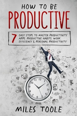 How to Be Productive: 7 Easy Steps to Master Productivity Apps, Productive Habits, Work Efficiency & Personal Productivity by Toole, Miles
