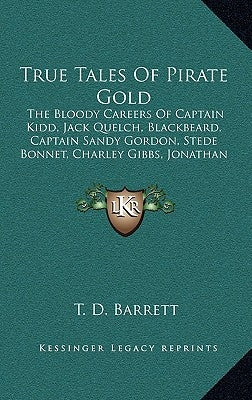 True Tales of Pirate Gold: The Bloody Careers of Captain Kidd, Jack Quelch, Blackbeard, Captain Sandy Gordon, Stede Bonnet, Charley Gibbs, Jonath by Barrett, T. D.