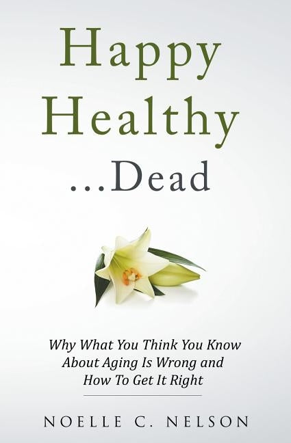 Happy Healthy . . . Dead: Why What You Think You Know About Aging Is Wrong and How To Get It Right by Nelson, Noelle C.