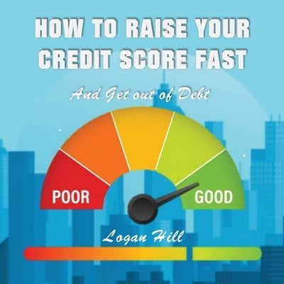 How to Raise your Credit Score Fast And Get out of Debt by Hill, Logan