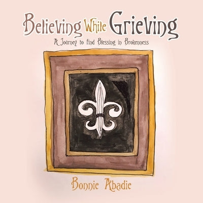 Believing While Grieving: A Journey to Find Blessing in Brokenness by Abadie, Bonnie
