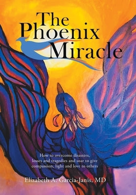 The Phoenix Miracle: How to Overcome Disasters, Losses and Tragedies and Soar to Give Compassion, Light and Love to Others by Garcia-Janis, Elizabeth A.