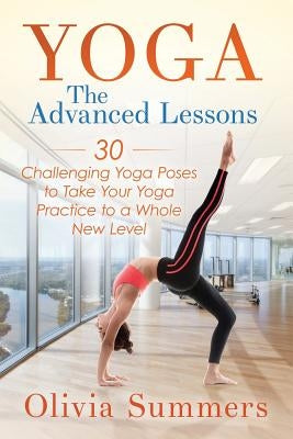 Yoga: The Advanced Lessons: 30 Challenging Yoga Poses to Take Your Yoga Practice to a Whole New Level by Summers, Olivia