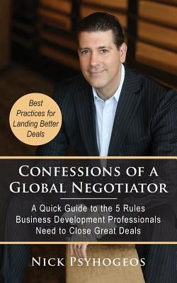 Confessions of a Global Negotiator: A Quick Guide to the 5 Rules Business Development Professionals Need to Close Great Deals by Psyhogeos, Nick