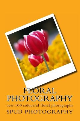Floral Photography: over 100 colourful floral photographs by Photography, Spud