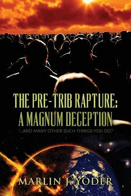 The Pre-Trib Rapture: A Magnum Deception: "...and many other such things you do." by Yoder, Marlin J.