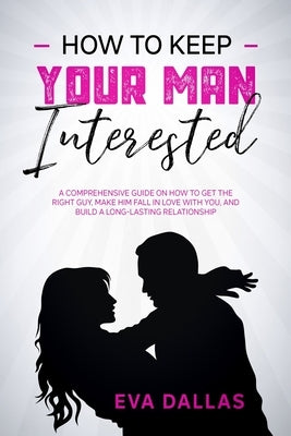 How To Keep Your Man Interested: A Comprehensive Guide On How To Get The Right Guy, Make Him Fall In Love With You, And Build A Long-Lasting Relations by Dallas, Eva