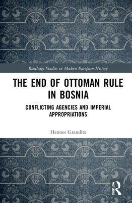 The End of Ottoman Rule in Bosnia: Conflicting Agencies and Imperial Appropriations by Grandits, Hannes