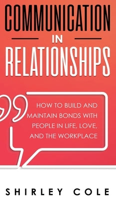 Communication In Relationships: How To Build And Maintain Bonds With People In Life, Love, And The Workplace by Cole, Shirley