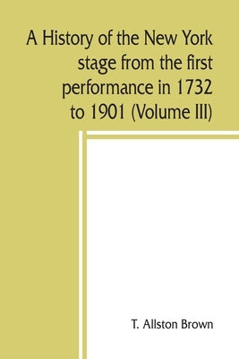 A history of the New York stage from the first performance in 1732 to 1901 (Volume III) by Allston Brown, T.