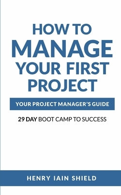 How to Manage Your First Project: Your Project Manager's Guide - 29 Day Boot Camp to Success by Shield, Henry Iain