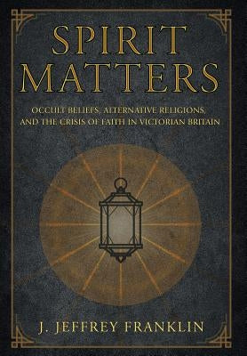 Spirit Matters: Occult Beliefs, Alternative Religions, and the Crisis of Faith in Victorian Britain by Franklin, J. Jeffrey