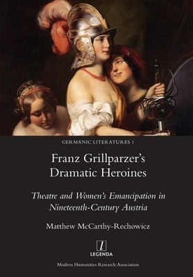 Franz Grillparzer's Dramatic Heroines: Theatre and Women's Emancipation in Nineteenth-Century Austria by McCarthy-Rechowicz, Matthew
