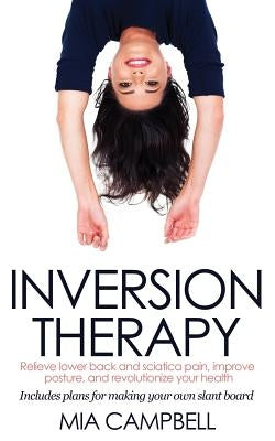 Inversion Therapy: Relieve lower back and sciatica pain, improve posture, and revolutionize your health by Campbell, Mia