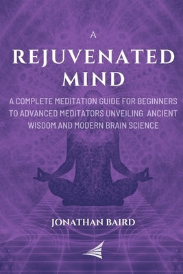 A Rejuvenated Mind: A Complete Meditation Guide for Beginners to Advanced Meditators unveiling Ancient Wisdom and Modern Brain Science for by Baird, Jonathan