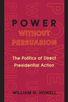 Power Without Persuasion: The Politics of Direct Presidential Action by Howell, William G.
