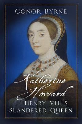 Katherine Howard: Henry VIII's Slandered Queen by Byrne, Conor