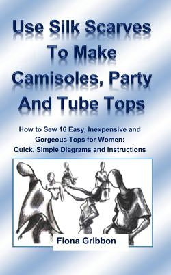 Use Silk Scarves to Make Camisoles, Party and Tube Tops: How to Sew 16 Easy, Inexpensive and Gorgeous Tops for Women from Quick, Simple Diagrams and I by Gribbon, Fiona