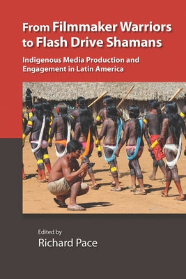 From Filmmaker Warriors to Flash Drive Shamans: Indigenous Media Production and Engagement in Latin America by Pace, Richard