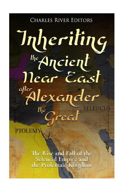 Inheriting the Ancient Near East after Alexander the Great: The Rise and Fall of the Seleucid Empire and the Ptolemaic Kingdom by Charles River Editors