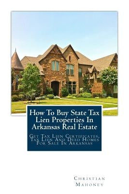 How to Buy State Tax Lien Properties in Arkansas Real Estate: Get Tax Lien Certificates, Tax Lien and Deed Homes for Sale in Arkansas by Mahoney, Christian