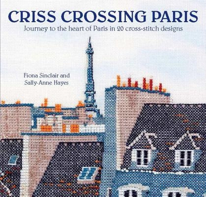 Criss-Crossing Paris: Journey to the Heart of Paris in 20 Cross-Stitch Designs by Sinclair, Fiona