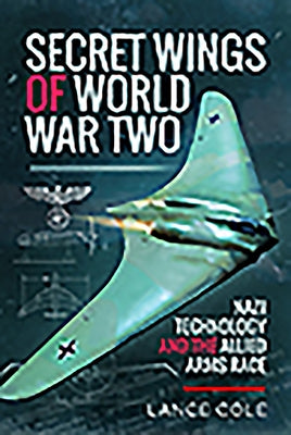 Secret Wings of World War II: Nazi Technology and the Allied Arms Race by Cole, Lance