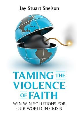 Taming the Violence of Faith: Win-Win Solutions for Our World in Crisis by Snelson, Jay Stuart