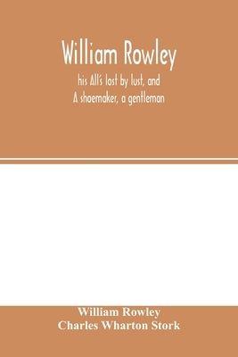 William Rowley, his All's lost by lust, and A shoemaker, a gentleman; With an Introduction on Rowley's Place in the Drama by Rowley, William