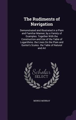 The Rudiments of Navigation: Demonstrated and Illustrated in a Plain and Familiar Manner, by a Variety of Examples. Together With the Construction by Murray, Mungo