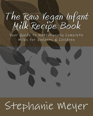 The Raw Vegan Infant Milk Recipe Book: Your Guide to Nutritionally Complete Milks for Infants & Children by Meyer, Stephanie D.