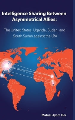 Intelligence Sharing Between Asymmetrical Allies: The US, Uganda, Sudan, and South Sudan Against the LRA by Dor, Malual Ayom