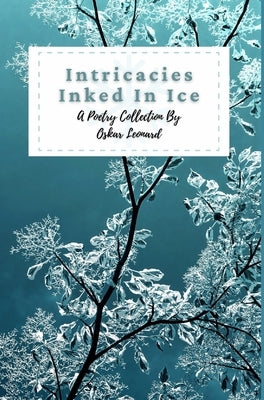 Intricacies Inked In Ice: A Collection Of Winter-Themed Poetry by Leonard, Oskar